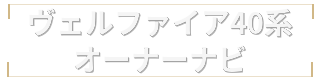 ヴェルファイア40系オーナーナビ